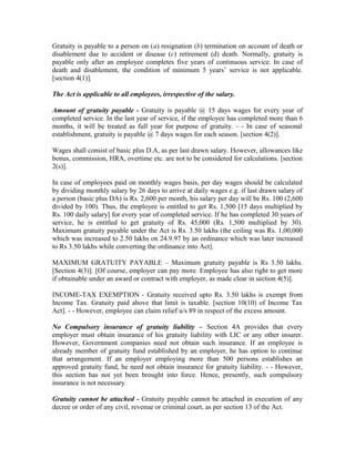 Gratuity is payable to a person on (a) resignation (b) termination on account of death or
disablement due to accident or disease (c) retirement (d) death. Normally, gratuity is
payable only after an employee completes five years of continuous service. In case of
death and disablement, the condition of minimum 5 years’ service is not applicable.
[section 4(1)].
The Act is applicable to all employees, irrespective of the salary.
Amount of gratuity payable - Gratuity is payable @ 15 days wages for every year of
completed service. In the last year of service, if the employee has completed more than 6
months, it will be treated as full year for purpose of gratuity. - - In case of seasonal
establishment, gratuity is payable @ 7 days wages for each season. [section 4(2)].
Wages shall consist of basic plus D.A, as per last drawn salary. However, allowances like
bonus, commission, HRA, overtime etc. are not to be considered for calculations. [section
2(s)].
In case of employees paid on monthly wages basis, per day wages should be calculated
by dividing monthly salary by 26 days to arrive at daily wages e.g. if last drawn salary of
a person (basic plus DA) is Rs. 2,600 per month, his salary per day will be Rs. 100 (2,600
divided by 100). Thus, the employee is entitled to get Rs. 1,500 [15 days multiplied by
Rs. 100 daily salary] for every year of completed service. If he has completed 30 years of
service, he is entitled to get gratuity of Rs. 45,000 (Rs. 1,500 multiplied by 30).
Maximum gratuity payable under the Act is Rs. 3.50 lakhs (the ceiling was Rs. 1,00,000
which was increased to 2.50 lakhs on 24.9.97 by an ordinance which was later increased
to Rs 3.50 lakhs while converting the ordinance into Act].
MAXIMUM GRATUITY PAYABLE – Maximum gratuity payable is Rs 3.50 lakhs.
[Section 4(3)]. [Of course, employer can pay more. Employee has also right to get more
if obtainable under an award or contract with employer, as made clear in section 4(5)].
INCOME-TAX EXEMPTION - Gratuity received upto Rs. 3.50 lakhs is exempt from
Income Tax. Gratuity paid above that limit is taxable. [section 10(10) of Income Tax
Act]. - - However, employee can claim relief u/s 89 in respect of the excess amount.
No Compulsory insurance of gratuity liability – Section 4A provides that every
employer must obtain insurance of his gratuity liability with LIC or any other insurer.
However, Government companies need not obtain such insurance. If an employee is
already member of gratuity fund established by an employer, he has option to continue
that arrangement. If an employer employing more than 500 persons establishes an
approved gratuity fund, he need not obtain insurance for gratuity liability. - - However,
this section has not yet been brought into force. Hence, presently, such compulsory
insurance is not necessary.
Gratuity cannot be attached - Gratuity payable cannot be attached in execution of any
decree or order of any civil, revenue or criminal court, as per section 13 of the Act.
 