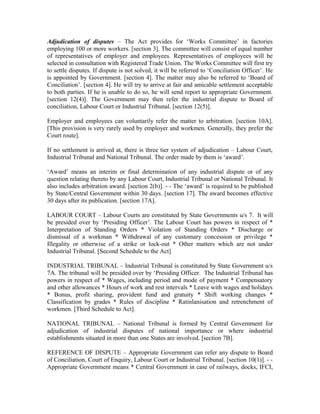 Adjudication of disputes – The Act provides for ‘Works Committee’ in factories
employing 100 or more workers. [section 3]. The committee will consist of equal number
of representatives of employer and employees. Representatives of employees will be
selected in consultation with Registered Trade Union. The Works Committee will first try
to settle disputes. If dispute is not solved, it will be referred to ‘Conciliation Officer’. He
is appointed by Government. [section 4]. The matter may also be referred to ‘Board of
Conciliation’. [section 4]. He will try to arrive at fair and amicable settlement acceptable
to both parties. If he is unable to do so, he will send report to appropriate Government.
[section 12(4)]. The Government may then refer the industrial dispute to Board of
conciliation, Labour Court or Industrial Tribunal. [section 12(5)].
Employer and employees can voluntarily refer the matter to arbitration. [section 10A].
[This provision is very rarely used by employer and workmen. Generally, they prefer the
Court route].
If no settlement is arrived at, there is three tier system of adjudication – Labour Court,
Industrial Tribunal and National Tribunal. The order made by them is ‘award’.
‘Award’ means an interim or final determination of any industrial dispute or of any
question relating thereto by any Labour Court, Industrial Tribunal or National Tribunal. It
also includes arbitration award. [section 2(b)]. - - The ‘award’ is required to be published
by State/Central Government within 30 days. [section 17]. The award becomes effective
30 days after its publication. [section 17A].
LABOUR COURT – Labour Courts are constituted by State Governments u/s 7. It will
be presided over by ‘Presiding Officer’. The Labour Court has powers in respect of *
Interpretation of Standing Orders * Violation of Standing Orders * Discharge or
dismissal of a workman * Withdrawal of any customary concession or privilege *
Illegality or otherwise of a strike or lock-out * Other matters which are not under
Industrial Tribunal. [Second Schedule to the Act]
INDUSTRIAL TRIBUNAL – Industrial Tribunal is constituted by State Government u/s
7A. The tribunal will be presided over by ‘Presiding Officer. The Industrial Tribunal has
powers in respect of * Wages, including period and mode of payment * Compensatory
and other allowances * Hours of work and rest intervals * Leave with wages and holidays
* Bonus, profit sharing, provident fund and gratuity * Shift working changes *
Classification by grades * Rules of discipline * Ratinlanisation and retrenchment of
workmen. [Third Schedule to Act].
NATIONAL TRIBUNAL – National Tribunal is formed by Central Government for
adjudication of industrial disputes of national importance or where industrial
establishments situated in more than one States are involved. [section 7B].
REFERENCE OF DISPUTE – Appropriate Government can refer any dispute to Board
of Conciliation, Court of Enquiry, Labour Court or Industrial Tribunal. [section 10(1)]. - -
Appropriate Government means * Central Government in case of railways, docks, IFCI,
 