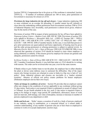 [section 25FFA]. Compensation has to be given as if the workman is retrenched. [section
25FFF(1)]. - - If number of workmen employed are 100 or more, prior permission of
Government is necessary for closure u/s 25-O.
Provisions for large industries for lay off and closure - Large industries employing 100
or more workmen on an average for preceding 12 months cannot lay-off, retrench or
close down the undertaking without permission from Government (sections 25M to 25-O
of Industrial Disputes Act). Invariably, such permission is almost never given, whatever
may be the merits of the case.
Provisions of section 25M in respect of prior permission for lay off have been upheld in
Papnasan Labour Union v. Madura Coats AIR 1995 SC 2200. Provisions of section 25N
were upheld in Workmen v. Meenakshi Mills Ltd. - (1992) 62 Taxman 560 = 1992(1)
SCALE 1248 = 1992 AIR SCW 1378 = (1992) 3 SCC 336 = JT 1992(3) SC 446 = 1992
LLR 481 = AIR 1994 SC 2696 (5 member bench). In this case, it was held that powers to
give prior permission are quasi-judicial and hence opportunity of hearing must be given
and the order giving permission or refusing permission is subject to judicial review. In
Bharatia Electric Steel Co. Ltd. v. State of Haryana 1998 LLR 322 (P&H HC DB), it was
observed that operation of section 25-O should be limited to cases where employer is
acting arbitrarily or unfairly. If the reasons given by employer for closure are genuine and
adequate, permission cannot be refused.
In Orissa Textiles v. State of Orissa 2002 AIR SCW 333 = 2002 LLR 225 = 100 FJR 342
(SC 5 member Constitution Bench), it was held that order u/s 35-O should be in writing
with reasons. The order can be reviewed after one year, even for the same reasons.
If Banks refuse to give further loans to run the plant, the employer has to either abandon
the plant or devise some dubious ways to surmount the difficulties. One of the major
reason why foreign investors are reluctant to come to India in a big way is lack of ‘exit
policy’. Some industrial sickness and closures are inevitable in a ‘market oriented
economy’. Absence of official exit policy creates problems for honest employers
(Dishonest employers devise their own ways).
Notice of change in conditions of service – Section 9A provides that an employer cannot
effect any change in the conditions of service applicable to any workman without giving
21 days notice. Such notice is not required if there is settlement or award of Labour Court
or Tribunal. As per fourth schedule to the Act, such 21 day notice is required if there is
going to be change in wages, wage period, PF contribution, allowances, hours of work
and rest intervals, shift timings, new rules of discipline, increase or decrease in number of
persons employed in any department or shift.
Strike and lock-out – ‘Strike’ means a cessation of work by a body of persons employed
in any industry, acting in combination, or a concerted refusal, or a refusal under a
common understanding, of any number of persons who are or have been so employed to
continue to work or to accept employment. [section 2(q)].
 