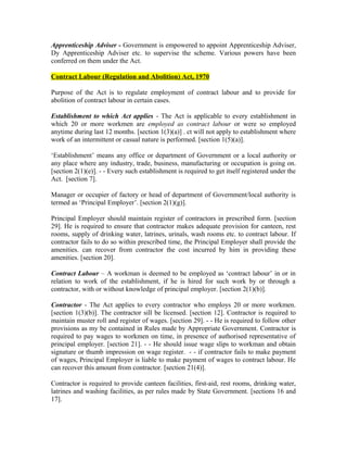 Apprenticeship Adviser - Government is empowered to appoint Apprenticeship Adviser,
Dy Apprenticeship Adviser etc. to supervise the scheme. Various powers have been
conferred on them under the Act.
Contract Labour (Regulation and Abolition) Act, 1970
Purpose of the Act is to regulate employment of contract labour and to provide for
abolition of contract labour in certain cases.
Establishment to which Act applies - The Act is applicable to every establishment in
which 20 or more workmen are employed as contract labour or were so employed
anytime during last 12 months. [section 1(3)(a)] . ct will not apply to establishment where
work of an intermittent or casual nature is performed. [section 1(5)(a)].
‘Establishment’ means any office or department of Government or a local authority or
any place where any industry, trade, business, manufacturing or occupation is going on.
[section 2(1)(e)]. - - Every such establishment is required to get itself registered under the
Act. [section 7].
Manager or occupier of factory or head of department of Government/local authority is
termed as ‘Principal Employer’. [section 2(1)(g)].
Principal Employer should maintain register of contractors in prescribed form. [section
29]. He is required to ensure that contractor makes adequate provision for canteen, rest
rooms, supply of drinking water, latrines, urinals, wash rooms etc. to contract labour. If
contractor fails to do so within prescribed time, the Principal Employer shall provide the
amenities. can recover from contractor the cost incurred by him in providing these
amenities. [section 20].
Contract Labour – A workman is deemed to be employed as ‘contract labour’ in or in
relation to work of the establishment, if he is hired for such work by or through a
contractor, with or without knowledge of principal employer. [section 2(1)(b)].
Contractor - The Act applies to every contractor who employs 20 or more workmen.
[section 1(3)(b)]. The contractor sill be licensed. [section 12]. Contractor is required to
maintain muster roll and register of wages. [section 29]. - - He is required to follow other
provisions as my be contained in Rules made by Appropriate Government. Contractor is
required to pay wages to workmen on time, in presence of authorised representative of
principal employer. [section 21]. - - He should issue wage slips to workman and obtain
signature or thumb impression on wage register. - - if contractor fails to make payment
of wages, Principal Employer is liable to make payment of wages to contract labour. He
can recover this amount from contractor. [section 21(4)].
Contractor is required to provide canteen facilities, first-aid, rest rooms, drinking water,
latrines and washing facilities, as per rules made by State Government. [sections 16 and
17].
 
