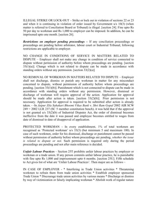 ILLEGAL STRIKE OR LOCK-OUT – Strike or lock out in violation of sections 22 or 23
and when it is continuing in violation of order issued by Government u/s 10(3) (when
matter is referred to Conciliation Board or Tribunal) is illegal. [section 24]. Fine upto Rs
50 per day to workman and Rs 1,000 to employer can be imposed. In addition, he can be
imprisoned upto one month. [section 26].
Restrictions on employer pending proceedings – If any conciliation proceedings or
proceedings are pending before arbitrator, labour court or Industrial Tribunal, following
restrictions are applicable to employer.
NO CHANGE IN CONDITIONS OF SERVICE IN MATTERS RELATED TO
DISPUTE – Employer shall not make any change in condition of service connected to
dispute without permission of authority before whom proceedings are pending. [section
33(1)(a)]. Change which is not related to dispute can be made in accordance with
standing orders without any permission. [section 33(2)(a)]
NO REMOVAL OF WORKMAN IN MATTERS RELATED TO DISPUTE – Employer
shall not discharge, dismiss or punish any workman in matter for any misconduct
concerned to dispute, without permission of authority before whom proceedings are
pending. [section 33(1)(b)]. Punishment which is not connected to dispute can be made in
accordance with standing orders without any permission. However, dismissal or
discharge of workman will require approval of the action. Application for approval
should be made after action is taken. [section 33(2)(b)]. Prior permission is not
necessary. Application for approval is required to be submitted after action is already
taken. - -In Jaipur Zila Sahakari Bhoomi Vikas Bank v. Shri Ram Gopal 2002 AIR SCW
249 = 2002 LLR 237 (SC 5 member constitution bench), it was held that if the approval
is not granted u/s 33(2)(b) of Industrial Disputes Act, the order of dismissal becomes
ineffective from the date it was passed and employee becomes entitled to wages from
date of dismissal to date of disapproval of application.
PROTECTED WORKMAN - In every establishment, 1% of total workmen are
recognised as ‘Protected workman’ u/s 33(3) (but minimum 5 and maximum 100). In
case of such workmen, order for his dismissal, discharge or punishment cannot be passed
without permission of authority before whom proceedings are pending, whether the issue
is related to dispute or not. Such permission is required only during the period
proceedings are pending and not after main reference is decided.
Unfair Labour Practices – Section 25T prohibits unfair labour practices by employer or
workman or a trade union. If any person commits unfair labour practice, he is punishable
with fine upto Rs 1,000 and imprisonment upto 6 months. [section 25U]. Fifth schedule
to Act gives list of what are ‘Unfair Labour Practices’. Then major are as follows –
IN CASE OF EMPLOYER - * Interfering in Trade Union activities * Threatening
workmen to refrain them from trade union activities * Establish employer sponsored
Trade Union * Discourage trade union activities by various means * Discharge or dismiss
by way of victimization or falsely implicating workman * Abolish work of regular nature
 