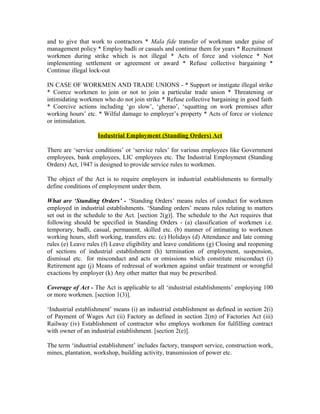 and to give that work to contractors * Mala fide transfer of workman under guise of
management policy * Employ badli or casuals and continue them for years * Recruitment
workmen during strike which is not illegal * Acts of force and violence * Not
implementing settlement or agreement or award * Refuse collective bargaining *
Continue illegal lock-out
IN CASE OF WORKMEN AND TRADE UNIONS - * Support or instigate illegal strike
* Coerce workmen to join or not to join a particular trade union * Threatening or
intimidating workmen who do not join strike * Refuse collective bargaining in good faith
* Coercive actions including ‘go slow’, ‘gherao’, ‘squatting on work premises after
working hours’ etc. * Wilful damage to employer’s property * Acts of force or violence
or intimidation.
Industrial Employment (Standing Orders) Act
There are ‘service conditions’ or ‘service rules’ for various employees like Government
employees, bank employees, LIC employees etc. The Industrial Employment (Standing
Orders) Act, 1947 is designed to provide service rules to workmen.
The object of the Act is to require employers in industrial establishments to formally
define conditions of employment under them.
What are ‘Standing Orders’ - ‘Standing Orders’ means rules of conduct for workmen
employed in industrial establishments. ‘Standing orders’ means rules relating to matters
set out in the schedule to the Act. [section 2(g)]. The schedule to the Act requires that
following should be specified in Standing Orders - (a) classification of workmen i.e.
temporary, badli, casual, permanent, skilled etc. (b) manner of intimating to workmen
working hours, shift working, transfers etc. (c) Holidays (d) Attendance and late coming
rules (e) Leave rules (f) Leave eligibility and leave conditions (g) Closing and reopening
of sections of industrial establishment (h) termination of employment, suspension,
dismissal etc. for misconduct and acts or omissions which constitute misconduct (i)
Retirement age (j) Means of redressal of workmen against unfair treatment or wrongful
exactions by employer (k) Any other matter that may be prescribed.
Coverage of Act - The Act is applicable to all ‘industrial establishments’ employing 100
or more workmen. [section 1(3)].
‘Industrial establishment’ means (i) an industrial establishment as defined in section 2(i)
of Payment of Wages Act (ii) Factory as defined in section 2(m) of Factories Act (iii)
Railway (iv) Establishment of contractor who employs workmen for fulfilling contract
with owner of an industrial establishment. [section 2(e)].
The term ‘industrial establishment’ includes factory, transport service, construction work,
mines, plantation, workshop, building activity, transmission of power etc.
 