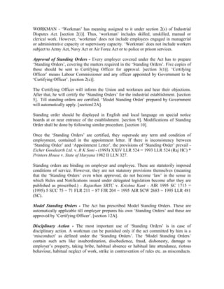 WORKMAN - ‘Workman’ has meaning assigned to it under section 2(s) of Industrial
Disputes Act. [section 2(i)]. Thus, ‘workman’ includes skilled, unskilled, manual or
clerical work. However, ‘workman’ does not include employees engaged in managerial
or administrative capacity or supervisory capacity. ‘Workman’ does not include workers
subject to Army Act, Navy Act or Air Force Act or to police or prison services.
Approval of Standing Orders - Every employer covered under the Act has to prepare
‘Standing Orders’, covering the matters required in the ‘Standing Orders’. Five copies of
these should be sent to Certifying Officer for approval. [section 3(1)]. ‘Certifying
Officer’ means Labour Commissioner and any officer appointed by Government to be
‘Certifying Officer’. [section 2(c)].
The Certifying Officer will inform the Union and workmen and hear their objections.
After that, he will certify the ‘Standing Orders’ for the industrial establishment. [section
5]. Till standing orders are certified, ‘Model Standing Order’ prepared by Government
will automatically apply. [section12A].
Standing order should be displayed in English and local language on special notice
boards at or near entrance of the establishment. [section 9]. Modifications of Standing
Order shall be done by following similar procedure. [section 10].
Once the ‘Standing Orders’ are certified, they supersede any term and condition of
employment, contained in the appointment letter. If there is inconsistency between
‘Standing Order’ and ‘Appointment Letter’, the provisions of ‘Standing Order’ prevail -
Eicher Goodearth Ltd. v. R K Soni - (1993) XXIV LLR 524 = 1993 LLR 524 (Raj HC) *
Printers House v. State of Haryana 1982 II LLN 327.
Standing orders are binding on employer and employee. These are statutorily imposed
conditions of service. However, they are not statutory provisions themselves (meaning
that the ‘Standing Orders’ even when approved, do not become ‘law’ in the sense in
which Rules and Notifications issued under delegated legislation become after they are
published as prescribed.) - Rajasthan SRTC v. Krishna Kant - AIR 1995 SC 1715 =
(1995) 5 SCC 75 = 71 FLR 211 = 87 FJR 204 = 1995 AIR SCW 2683 = 1995 LLR 481
(SC).
Model Standing Orders - The Act has prescribed Model Standing Orders. These are
automatically applicable till employer prepares his own ‘Standing Orders’ and these are
approved by ‘Certifying Officer’. [section 12A].
Disciplinary Action - The most important use of ‘Standing Orders’ is in case of
disciplinary action. A workman can be punished only if the act committed by him is a
‘misconduct’ as defined under the ‘Standing Orders’. The ‘Model Standing Orders’
contain such acts like insubordination, disobedience, fraud, dishonesty, damage to
employer’s property, taking bribe, habitual absence or habitual late attendance, riotous
behaviour, habitual neglect of work, strike in contravention of rules etc. as misconducts.
 