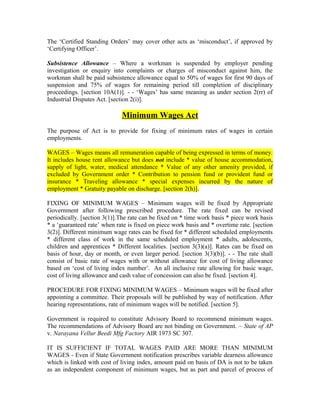 The ‘Certified Standing Orders’ may cover other acts as ‘misconduct’, if approved by
‘Certifying Officer’.
Subsistence Allowance – Where a workman is suspended by employer pending
investigation or enquiry into complaints or charges of misconduct against him, the
workman shall be paid subsistence allowance equal to 50% of wages for first 90 days of
suspension and 75% of wages for remaining period till completion of disciplinary
proceedings. [section 10A(1)]. - - ‘Wages’ has same meaning as under section 2(rr) of
Industrial Disputes Act. [section 2(i)].
Minimum Wages Act
The purpose of Act is to provide for fixing of minimum rates of wages in certain
employments.
WAGES – Wages means all remuneration capable of being expressed in terms of money.
It includes house rent allowance but does not include * value of house accommodation,
supply of light, water, medical attendance * Value of any other amenity provided, if
excluded by Government order * Contribution to pension fund or provident fund or
insurance * Traveling allowance * special expenses incurred by the nature of
employment * Gratuity payable on discharge. [section 2(h)].
FIXING OF MINIMUM WAGES – Minimum wages will be fixed by Appropriate
Government after following prescribed procedure. The rate fixed can be revised
periodically. [section 3(1)].The rate can be fixed on * time work basis * piece work basis
* a ‘guaranteed rate’ when rate is fixed on piece work basis and * overtime rate. [section
3(2)]. Different minimum wage rates can be fixed for * different scheduled employments
* different class of work in the same scheduled employment * adults, adolescents,
children and apprentices * Different localities. [section 3(3)(a)]. Rates can be fixed on
basis of hour, day or month, or even larger period. [section 3(3)(b)]. - - The rate shall
consist of basic rate of wages with or without allowance for cost of living allowance
based on ‘cost of living index number’. An all inclusive rate allowing for basic wage,
cost of living allowance and cash value of concession can also be fixed. [section 4].
PROCEDURE FOR FIXING MINIMUM WAGES – Minimum wages will be fixed after
appointing a committee. Their proposals will be published by way of notification. After
hearing representations, rate of minimum wages will be notified. [section 5].
Government is required to constitute Advisory Board to recommend minimum wages.
The recommendations of Advisory Board are not binding on Government. – State of AP
v. Narayana Vellur Beedi Mfg Factory AIR 1973 SC 307.
IT IS SUFFICIENT IF TOTAL WAGES PAID ARE MORE THAN MINIMUM
WAGES - Even if State Government notification prescribes variable dearness allowance
which is linked with cost of living index, amount paid on basis of DA is not to be taken
as an independent component of minimum wages, but as part and parcel of process of
 