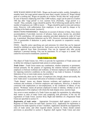 HOW WAGES SHOULD BE PAID - Wages can be paid on daily, weekly, fortnightly or
monthly basis, but wage period cannot be more than a month. [section 4]. Wages should
paid on a working day. Wages are payable on or before 7th day after the ‘wage period’.
In case of factories employing more than 1,000 workers, wages can be paid on or before
10th day after ‘wage period’ is over. [section 5(1)]. [Normally, ‘wage period’ is a
‘month’. Thus, normally, wages should be paid by 7th of following month and by 10th if
number of employees are 1,000 or more]. - - Wages should be paid in coins and currency
notes. However, with authorisation from employee, it can be paid by cheque or by
crediting in his bank account. [section 6].
DEDUCTIONS PERMISSIBLE - Deduction on account of absence of duty, fines, house
accommodation if provided, recovery of advance, loans given, income tax, provident
fund, ESI contribution, LIC premium, amenities provided, deduction by order of Court
etc. is permitted. Maximum deduction can be 50%. However, maximum deduction upto
75% is permissible if deduction is partly made for payment to cooperative society.
[section 7].
FINES – Specific notice specifying acts and omissions for which fine can be imposed
should be exhibited on notice board etc. Such notice can be issued only after obtaining
specific approval from State Government. Fine can be imposed only after giving
employee a personal hearing. Fine can be maximum 3% of wages in a month. Fine
cannot be recovered in instalments. [section 8].
Trade Unions Act, 1926
The object of Trade Unions Act, 1926 is to provide for registration of Trade unions and
to define law relating to registered trade unions in certain aspects.
Trade Union – Trade Union means any combination, whether temporary or permanent,
formed primarily for the purpose of regulating the relations between workmen and
employers or between workmen and workmen, or between employers and employers, or
for imposing restrictive conditions on the conduct of any trade or business. It includes
federation of two or more trade unions. [section 2(h)].
Thus, technically, there can be ‘union’ of employers also, though, almost universally, the
term ‘trade union’ is associated with union of workmen or employees.
‘Trade dispute’ means any dispute between workmen and employers or between
workmen and workmen, or between employers and employers. However, it should be
connected with employment or non-employment, or the conditions of labour, of any
person. ‘Workman’ means all persons employed in trade or industry, whether or not in
the employment of the employer with whom the trade dispute arises. [section 2(g)].
Any seven or more members of a Trade Union can apply for registration, by subscribing
their names to rules of trade Union and complying with provisions of the Act for
registration of Trade Union. [section 4(1)]. Right and liabilities of a Registered Trade
Union are specified in section 15.
Registration of trade union – Appropriate Government shall appoint a person as
Registrar of Trade Unions for each State. [section 3(1)]. Application for registration is
required to be made signed by at least 7 members. Application should be accompanied by
rules of trade union. and other required details. [section 5]. Rules should contain
provisions as prescribed in section 6. Registrar shall register Trade Union and enter
 