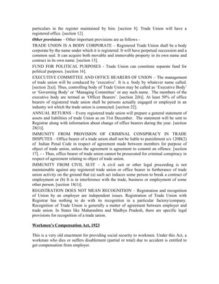 particulars in the register maintained by him. [section 8]. Trade Union will have a
registered office. [section 12].
Other provisions – Other important provisions are as follows -
TRADE UNION IS A BODY CORPORATE – Registered Trade Union shall be a body
corporate by the name under which it is registered. It will have perpetual succession and a
common seal. It can acquire both movable and immovable property in its own name and
contract in its own name. [section 13].
FUND FOR POLITICAL PURPOSES - Trade Union can constitute separate fund for
political purposes. [section 16].
EXECUTIVE COMMITTEE AND OFFICE BEARERS OF UNION – The management
of trade union will be conduced by ‘executive’. It is a body by whatever name called.
[section 2(a)]. Thus, controlling body of Trade Union may be called as ‘Executive Body’
or ‘Governing Body’ or ‘Managing Committee’ or any such name. The members of the
executive body are termed as ‘Officer Bearers’. [section 2(b)]. At least 50% of office
bearers of registered trade union shall be persons actually engaged or employed in an
industry wit which the trade union is connected. [section 22].
ANNUAL RETURNS – Every registered trade union will prepare a general statement of
assets and liabilities of trade Union as on 31st December. The statement will be sent to
Registrar along with information about change of office bearers during the year. [section
28(1)].
IMMUNITY FROM PROVISION OF CRIMINAL CONSPIRACY IN TRADE
DISPUTES – Office bearer of a trade union shall not be liable to punishment u/s 120B(2)
of Indian Penal Code in respect of agreement made between members for purpose of
object of trade union, unless the agreement is agreement to commit an offence. [section
17]. - - Thus, office bearer of trade union cannot be prosecuted for criminal conspiracy in
respect of agreement relating to object of trade union.
IMMUNITY FROM CIVIL SUIT – A civil suit or other legal proceeding is not
maintainable against any registered trade union or office bearer in furtherance of trade
union activity on the ground that (a) such act induces some person to break a contract of
employment or (b) It is in interference with the trade, business or employment of some
other person. [section 18(1)].
REGISTRATION DOES NOT MEAN RECOGNITION – Registration and recognition
of Union by an employer are independent issues. Registration of Trade Union with
Registrar has nothing to do with its recognition in a particular factory/company.
Recognition of Trade Union is generally a matter of agreement between employer and
trade union. In States like Maharashtra and Madhya Pradesh, there are specific legal
provisions for recognition of a trade union.
Workmen’s Compensation Act, 1923
This is a very old enactment for providing social security to workmen. Under this Act, a
workman who dies or suffers disablement (partial or total) due to accident is entitled to
get compensation from employer.
 