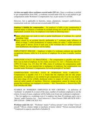 Act does not apply where workman covered under ESI Act - Since a workman is entitled
to get compensation from ESIC, a workman covered under ESI Act is not entitled to get
compensation under Workmen’s Compensation Act, as per section 53 of ESIC.
However, Act is applicable to factories, mines, plantations, transport establishments,
construction work etc. (who are not covered under ESI Act).
Employer’s liability for compensation – An employer is liable to pay compensation if
personal injury is caused to a workman by accident arising out of and in the course of his
employment. [section 3(1)]. An employer is not liable in following cases –
Injury which does not result in total or partial disablement of workman for a period
exceeding 3 days
Injury caused by an accident directly attributable to * workman under influence of
drinks or drugs * wilful disobedience of express orders for safety * wilful removal of
safety guard or device. [Even if such case, if the workman dies or suffers permanent
total disablement, the employer will be liable].
EMPLOYMENT DISEASE – Employer is liable if a workman contracts any specified
occupational disease, while he is in service of employer for at least 6 months. [section
3(2)].
EMPLOYER’S FAULT IS IMMATERIAL - The compensation is payable even when
there was no fault of employer. In New India Assurance Co. Ltd. v. Pennamna Kuriern -
(1995) 84 Comp. Cas. 251 (Ker HC DB), claim of workmen for compensation under
Motor Vehicle Act was rejected due to negligence of employee, but compensation was
awarded under Workmen’s Compensation Act on the principle of ‘no fault’.
COMPENSATION PAYABLE EVEN IF WORKMAN WAS CARELESS -
Compensation is payable even if it is found that the employee did not take proper
precautions. An employee is not entitled to get compensation only if (a) he was drunk or
had taken drugs (b) he wilfully disobeyed orders in respect of safety (c) he wilfully
removed safety guards of machines. However, compensation cannot be denied on the
ground that workman was negligent or careless. – Mar Themotheous v. Santosh Raj 2001
LLR 164 (Ker HC DB).
NUMBER OF WORKMEN EMPLOYED IS NOT CRITERIA – In definition of
‘workman’ in schedule II, in most of the cases, number of workmen employed is not the
criteria. In most of cases, employer will be liable even if just one workman is employed. -
- The Act applies to a workshop even if it employs less than 20 workmen and is not a
‘factory’ under Factories Act. – Sunil Industries v. Ram Chander 2000 AIR SCW 4109 =
2001 LLR 64 = 2000(7) SCALE 415.
Workman under the Act – ‘Workman’ means * railway servant * crew of ship * Crew of
aircraft * Driver, cleaner, helper or mechanic of motor vehicle * Person recruited abroad
* Employed in capacity specified in Schedule II.
 