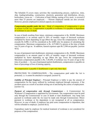 The Schedule II covers many activities like manufacturing process, explosives, mine,
ship, loading/unloading, construction, electricity generation and distribution, drivers,
horticulture, circus etc. - - Cultivation of land, fishing, rearing of live stock is covered if
more than 25 persons are employed. - - Persons employed outside are also covered.
However, persons employed in clerical capacity are excluded.
Compensation payable under the Act – Mode of computation of compensation is given
in section 4 of the Act. Compensation is payable to workmen. It is payable to dependents
of workman in case of death.
In case of death resulting from injury, minimum compensation is Rs. 80,000. Maximum
compensation is an amount equal to 50% of monthly wages of deceased workman
multiplied by factor depending on age (More the age, lower the compensation). If salary
exceeds Rs 4,000, it will be considered as Rs 4,000 only for purpose of calculating the
compensation. Maximum compensation is Rs. 4,57,080 if a person at the time of death
was 16 years of age an. In addition, funeral expenses upto Rs 2,500 are payable. [section
4(3)].
In case of permanent total disablement, minimum compensation is Rs. 90,000. Maximum
compensation is an amount equal to 60% of monthly wages of deceased workman
multiplied by factor depending on age (More the age, lower the compensation).
Maximum compensation payable is Rs. 5,48,496, if workman was 16 years of age at the
time of accident. - - In case of permanent partial disablement, compensation is payable on
basis of percentage of loss of earning capacity.
No compensation is payable if disablement is upto only three days.
PROTECTION TO COMPENSATION - The compensation paid under the Act is
protected, i.e. it cannot be attached or assigned. [section 9].
Liability of Principal Employer - Principal Employer is liable to pay the amount of
compensation for the injury suffered by workman employed through contractor, if the
accident arises as a result of accident arising out of and during the course of employment.
[section 12].
Payment of compensation only through Commissioner - A Commissioner for
Workmen’s Compensation is appointed by Government. The compensation must be paid
only through the Commissioner in case of death or total disablement. Any lump sum
payment to workman under the Act must be made only through Commissioner. Direct
payment to workman or his dependents is not recognised at all as compensation.
However, in case of death, if employer has paid some compensation to dependent, that
will be refunded to employer. [section 8(1)].
Expenditure made by employer for medical treatment of workman is not considered for
purposes of the compensation.
 
