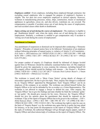 Employees entitled - Every employee, including those employed through contractor, but
excluding casual employees who is engaged for purpose of employer’s business is
eligible. The Act does not cover employees employed in clerical capacity. However,
workmen in manufacturing processes, mines, ships, construction, tractor or mechanical
appliances in agriculture, circus etc. and also drivers, watchmen etc. are covered. The
compensation is payable if accident arises out of and during the cause of employment,
and such accident causes either death or disablement.
Injury arising out of and during the course of employment - The employee is eligible to
get ‘disablement benefit’ only when the injury arises out of and during the course of
employment. Similarly, a workman is entitled to get compensation only if accident is
‘arising out of and during the course of employment’.
Punishment to Employee
Any punishment of suspension or dismissal can be imposed after conducting a ‘Domestic
Enquiry’. Principles of natural justice have to be followed. Termination of an employee
without following principles of natural justice is violative of Article 21 of Constitution -
D K Yadav v. JMA Industries Ltd. 1993(67) FLR 111 (SC) = 1993 LLR 584 = 1993 AIR
SCW 1995 = (1993) 3 SCC 259 = 1993(3) SCALE 39 = JT (1993) 3 SC 617 = 1993(2)
LLN 575 (SC).
For proper conduct of enquiry (1) Employee should be informed of charges leveled
against him (2) Witnesses should be ordinarily examined before him. (3) The employee
should be given fair opportunity to cross examine the witnesses, including himself (4)
The enquiry officer should record his findings with reasons. – Sur Enamel v. Workmen
(1964) 3 SCR 616 = (1963) 2 LLJ 367 (SC) * Calcutta Dock Labour Board v. J Imam
(1965) 3 SCR 453 = 1965(2) LLJ 112 (SC).
The workman is issued with a ‘Show Cause Notice’ giving details of charges of
misconduct against him. He has to give his reply. Then, enquiry into charges is conducted
by an ‘Enquiry Officer’ appointed by Management. Such ‘Enquiry Officer’ can be an
employee of the company or an outsider. The workman can defend himself before the
Enquiry Officer or he can be defended by his co-worker or a Union Representative. The
workman is not allowed to engage a lawyer to defend his case. After enquiry, the
‘Enquiry Officer’ has to give his findings and state whether he finds the workman ‘guilty’
or ‘not guilty’. He should give reasons for his views. However, the ‘Enquiry Officer’
should not give his opinion about the punishment that should be imposed on the
workman. Copy of the report of Enquiry Officer has to be given to the workman. - UOI v.
Mohd Ramzan Khan - (1991) 1 SCC 588 = AIR 1991 SC 471 = JT (1990) 4 SC 456 =
1990(2) SCALE 1094 = 1991 I CLR 61 (SC). The workman has right to state his case on
the basis of ‘Enquiry Report’ e.g. the workman may agree that he is guilty but may plead
for leniency, or he may point out discrepancies in the report of ‘Enquiry Officer’. After
the reply of workman, the authorised Manager will go through enquiry papers, report of
Enquiry Officer and observations/reply of workman on the report of Enquiry Officer. The
 