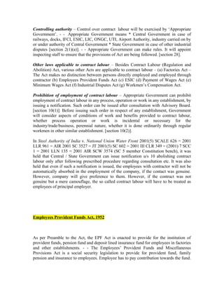 Controlling authority – Control over contract labour will be exercised by ‘Appropriate
Government’. - - Appropriate Government means * Central Government in case of
railways, docks, IFCI, ESIC, LIC, ONGC, UTI, Airport Authority, industry carried on by
or under authority of Central Government * State Government in case of other industrial
disputes [section 2(1)(a)]. - - Appropriate Government can make rules. It will appoint
inspecting staff to ensure that the provisions of Act are being followed. [section 28].
Other laws applicable to contract labour – Besides Contract Labour (Regulation and
Abolition) Act, various other Acts are applicable to contract labour – (a) Factories Act –
The Act makes no distinction between persons directly employed and employed through
contractor (b) Employees Provident Funds Act (c) ESIC (d) Payment of Wages Act (e)
Minimum Wages Act (f) Industrial Disputes Act (g) Workmen’s Compensation Act.
Prohibition of employment of contract labour – Appropriate Government can prohibit
employment of contract labour in any process, operation or work in any establishment, by
issuing a notification. Such order can be issued after consultation with Advisory Board.
[section 10(1)]. Before issuing such order in respect of any establishment, Government
will consider aspects of conditions of work and benefits provided to contract labour,
whether process operation or work is incidental or necessary for the
industry/trade/business, perennial nature, whether it is done ordinarily through regular
workmen in other similar establishment. [section 10(2)].
In Steel Authority of India v. National Union Water Front 2001(5) SCALE 626 = 2001
LLR 961 = AIR 2001 SC 3527 = JT 2001(5) SC 602 = 2001 III CLR 349 = (2001) 7 SCC
1 = 2001 LLN 135 = 2001 AIR SCW 3574 (SC 5 member Constitution bench), it was
held that Central / State Government can issue notification u/s 10 abolishing contract
labour only after following prescribed procedure regarding consultation etc. It was also
held that even if such a notification is issued, the employees with contractor will not be
automatically absorbed in the employment of the company, if the contact was genuine.
However, company will give preference to them. However, if the contract was not
genuine but a mere camouflage, the so called contract labour will have to be treated as
employees of principal employer.
Employees Provident Funds Act, 1952
As per Preamble to the Act, the EPF Act is enacted to provide for the institution of
provident funds, pension fund and deposit lined insurance fund for employees in factories
and other establishments. - - The Employees’ Provident Funds and Miscellaneous
Provisions Act is a social security legislation to provide for provident fund, family
pension and insurance to employees. Employee has to pay contribution towards the fund.
 