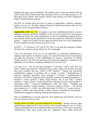 Employer also pays equal contribution. The employee gets a lump sum amount when he
retires, which will be useful to him after retirement. The Act covers three schemes i.e. PF
(Provident Fund scheme), FPF (Family Pension Fund scheme) and EDLI (Employees
Deposit Linked Insurance scheme).
The EPF Act contains basic provisions in respect of applicability, eligibility, damages,
appeals, recovery etc. The three schemes formed by Central Government under the Act
make provisions in respect of those schemes.
Applicability of the Act - The Act applies to (a) Every establishment which is a factory
engaged in industry specified in Schedule I to the Act and in which 20 or more persons
are employed and (b) any other establishment or class of establishment employing 20 or
more persons which may be specified by Central government by notification in official
gazette. - - Central Government can also apply provisions of the Act to any establishment
even if it employs less than 20 persons. [section 1(3)].
In RPFC v. T S Hariharan 1971 Lab IC 951 (SC), it was held that temporary workers
should not be counted to decide whether the Act would apply.
Even if the provisions of PF Act are not applicable in a particular establishment, if
employer and majority of employees agree, the Central Provident Fund Commissioner
can apply the provisions to that establishment by issuing a notification in Official
Gazette. [section 1(4)]. Once the provisions of Act become applicable, it continues to be
applicable even if number of employees fall below 20. [section 1(5)].
Coverage of Act - The Act has been extended to * Factories * Mines other than coal
mines * Hotels and restaurants * Plantation of tea, coffee, rubber [Tea factories in Assam
have been excluded vide para 1(3)(a) of EPF Scheme] * Trading and commercial
establishments engaged in purchase, sale or storage of goods * Establishments of
exporters, importers, advertisers, stock exchanges * Canteens * Establishments of
Attorneys, CA, ICWAs, Engineers and Contractors, architects and medical practitioners *
Hospitals * Travel agencies * Banks doing business only in one State * General
Insurance * Expert services * Clubs and societies rendering services to their members *
Agricultural farms * Financial Establishments other than banks * Building and
construction Industry * Poultry farming * University, college or schools. - - The Act has
been extended w.e.f. 1.4.2001 vide notification dated 22.3.2001, to * courier services *
Aircraft or airlines other than aircraft or airline owned or controlled by Government *
Establishment engaged in rendering cleaning and sweeping services.
Once an establishment is covered under PF, all its departments and branches wherever
they are situated are also covered.
OTHER NON-FACTORY ESTABLISHMENTS COVERED - Besides factories, other
establishments employing 20 or more persons can be covered under the Act u/s 1(3)(b).
Various notifications have been issued extending the provisions of PF Act to non-factory
establishments. Some major among them are - plantation, mines, coffee, hotels and
 
