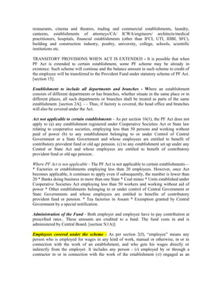 restaurants, cinema and theatres, trading and commercial establishments, laundry,
canteens, establishments of attorneys/CA/ ICWA/engineers/ architects/medical
practitioners, hospitals, financial establishments (other than IFCI, UTI, IDBI, SFC),
building and construction industry, poultry, university, college, schools, scientific
institutions etc.
TRANSITORY PROVISIONS WHEN ACT IS EXTENDED - It is possible that when
PF Act is extended to certain establishment, some PF scheme may be already in
existence. Such scheme will continue and the balance amount in such scheme to credit of
the employee will be transferred to the Provident Fund under statutory scheme of PF Act.
[section 15].
Establishment to include all departments and branches - Where an establishment
consists of different departments or has branches, whether situate in the same place or in
different places, all such departments or branches shall be treated as parts of the same
establishment. [section 2A]. - - Thus, if factory is covered, the head office and branches
will also be covered under the Act.
Act not applicable to certain establishments - As per section 16(1), the PF Act does not
apply to (a) any establishment registered under Cooperative Societies Act or State law
relating to cooperative societies, employing less than 50 persons and working without
paid of power (b) to any establishment belonging to or under Control of Central
Government or a State Government and whose employees are entitled to benefit of
contributory provident fund or old age pension. (c) to any establishment set up under any
Central or State Act and whose employees are entitled to benefit of contributory
provident fund or old age pension..
Where PF Act is not applicable - The PF Act is not applicable to certain establishments—
* Factories or establishments employing less than 20 employees. However, once Act
becomes applicable, it continues to apply even if subsequently, the number is lower than
20 * Banks doing business in more than one State * Coal mines * Units established under
Cooperative Societies Act employing less than 50 workers and working without aid of
power * Other establishments belonging to or under control of Central Government or
State Governments and whose employees are entitled to benefits of contributory
provident fund or pension. * Tea factories in Assam * Exemption granted by Central
Government by a special notification.
Administration of the Fund - Both employer and employee have to pay contribution at
prescribed rates.. These amounts are credited to a fund. The fund vests in and is
administered by Central Board. [section 5(1A)].
Employees covered under the scheme - As per section 2(f), “employee” means any
person who is employed for wages in any kind of work, manual or otherwise, in or in
connection with the work of an establishment, and who gets his wages directly or
indirectly from the employer. It includes any person - (i) employed by or through a
contractor in or in connection with the work of the establishment (ii) engaged as an
 