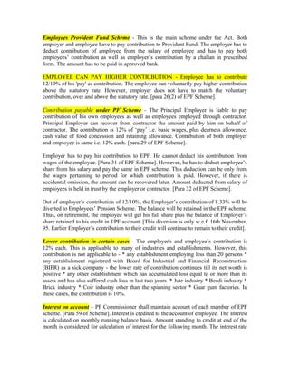 Employees Provident Fund Scheme - This is the main scheme under the Act. Both
employer and employee have to pay contribution to Provident Fund. The employer has to
deduct contribution of employee from the salary of employee and has to pay both
employees’ contribution as well as employer’s contribution by a challan in prescribed
form. The amount has to be paid in approved bank.
EMPLOYEE CAN PAY HIGHER CONTRIBUTION - Employee has to contribute
12/10% of his 'pay' as contribution. The employee can voluntarily pay higher contribution
above the statutory rate. However, employer does not have to match the voluntary
contribution, over and above the statutory rate. [para 26(2) of EPF Scheme].
Contribution payable under PF Scheme - The Principal Employer is liable to pay
contribution of his own employees as well as employees employed through contractor.
Principal Employer can recover from contractor the amount paid by him on behalf of
contractor. The contribution is 12% of ‘pay’ i.e. basic wages, plus dearness allowance,
cash value of food concession and retaining allowance. Contribution of both employer
and employee is same i.e. 12% each. [para 29 of EPF Scheme].
Employer has to pay his contribution to EPF. He cannot deduct his contribution from
wages of the employee. [Para 31 of EPF Scheme]. However, he has to deduct employee’s
share from his salary and pay the same in EPF scheme. This deduction can be only from
the wages pertaining to period for which contribution is paid. However, if there is
accidental omission, the amount can be recovered later. Amount deducted from salary of
employees is held in trust by the employer or contractor. [Para 32 of EPF Scheme].
Out of employer’s contribution of 12/10%, the Employer’s contribution of 8.33% will be
diverted to Employees’ Pension Scheme. The balance will be retained in the EPF scheme.
Thus, on retirement, the employee will get his full share plus the balance of Employer’s
share retained to his credit in EPF account. [This diversion is only w.e.f. 16th November,
95. Earlier Employer’s contribution to their credit will continue to remain to their credit].
Lower contribution in certain cases - The employer's and employee’s contribution is
12% each. This is applicable to many of industries and establishments. However, this
contribution is not applicable to - * any establishment employing less than 20 persons *
any establishment registered with Board for Industrial and Financial Reconstruction
(BIFR) as a sick company - the lower rate of contribution continues till its net worth is
positive * any other establishment which has accumulated loss equal to or more than its
assets and has also suffered cash loss in last two years. * Jute industry * Beedi industry *
Brick industry * Coir industry other than the spinning sector * Guar gum factories. In
these cases, the contribution is 10%.
Interest on account – PF Commissioner shall maintain account of each member of EPF
scheme. [Para 59 of Scheme]. Interest is credited to the account of employee. The Interest
is calculated on monthly running balance basis. Amount standing to credit at end of the
month is considered for calculation of interest for the following month. The interest rate
 