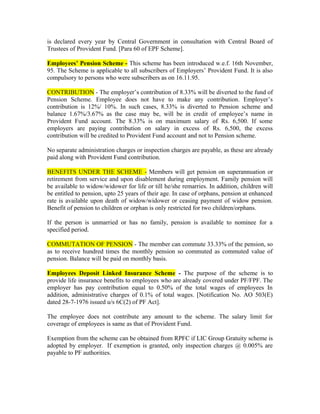is declared every year by Central Government in consultation with Central Board of
Trustees of Provident Fund. [Para 60 of EPF Scheme].
Employees’ Pension Scheme - This scheme has been introduced w.e.f. 16th November,
95. The Scheme is applicable to all subscribers of Employers’ Provident Fund. It is also
compulsory to persons who were subscribers as on 16.11.95.
CONTRIBUTION - The employer’s contribution of 8.33% will be diverted to the fund of
Pension Scheme. Employee does not have to make any contribution. Employer’s
contribution is 12%/ 10%. In such cases, 8.33% is diverted to Pension scheme and
balance 1.67%/3.67% as the case may be, will be in credit of employee’s name in
Provident Fund account. The 8.33% is on maximum salary of Rs. 6,500. If some
employers are paying contribution on salary in excess of Rs. 6,500, the excess
contribution will be credited to Provident Fund account and not to Pension scheme.
No separate administration charges or inspection charges are payable, as these are already
paid along with Provident Fund contribution.
BENEFITS UNDER THE SCHEME - Members will get pension on superannuation or
retirement from service and upon disablement during employment. Family pension will
be available to widow/widower for life or till he/she remarries. In addition, children will
be entitled to pension, upto 25 years of their age. In case of orphans, pension at enhanced
rate is available upon death of widow/widower or ceasing payment of widow pension.
Benefit of pension to children or orphan is only restricted for two children/orphans.
If the person is unmarried or has no family, pension is available to nominee for a
specified period.
COMMUTATION OF PENSION - The member can commute 33.33% of the pension, so
as to receive hundred times the monthly pension so commuted as commuted value of
pension. Balance will be paid on monthly basis.
Employees Deposit Linked Insurance Scheme - The purpose of the scheme is to
provide life insurance benefits to employees who are already covered under PF/FPF. The
employer has pay contribution equal to 0.50% of the total wages of employees In
addition, administrative charges of 0.1% of total wages. [Notification No. AO 503(E)
dated 28-7-1976 issued u/s 6C(2) of PF Act].
The employee does not contribute any amount to the scheme. The salary limit for
coverage of employees is same as that of Provident Fund.
Exemption from the scheme can be obtained from RPFC if LIC Group Gratuity scheme is
adopted by employer. If exemption is granted, only inspection charges @ 0.005% are
payable to PF authorities.
 