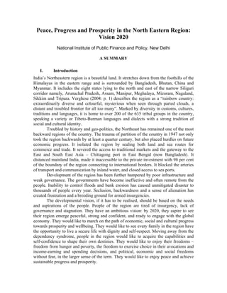 Peace, Progress and Prosperity in the North Eastern Region:
                        Vision 2020
             National Institute of Public Finance and Policy, New Delhi

                                     A SUMMARY

   I.      Introduction
India’s Northeastern region is a beautiful land. It stretches down from the foothills of the
Himalayas in the eastern range and is surrounded by Bangladesh, Bhutan, China and
Myanmar. It includes the eight states lying to the north and east of the narrow Siliguri
corridor namely, Arunachal Pradesh, Assam, Manipur, Meghalaya, Mizoram, Nagaland,
Sikkim and Tripura. Verghese (2004: p. 1) describes the region as a “rainbow country:
extraordinarily diverse and colourful, mysterious when seen through parted clouds, a
distant and troubled frontier for all too many”. Marked by diversity in customs, cultures,
traditions and languages, it is home to over 200 of the 635 tribal groups in the country,
speaking a variety or Tibeto-Burman languages and dialects with a strong tradition of
social and cultural identity.
        Troubled by history and geo-politics, the Northeast has remained one of the most
backward regions of the country. The trauma of partition of the country in 1947 not only
took the region backwards by at least a quarter century, but also placed hurdles on future
economic progress. It isolated the region by sealing both land and sea routes for
commerce and trade. It severed the access to traditional markets and the gateway to the
East and South East Asia – Chittagong port in East Bengal (now Bangladesh). It
distanced mainland India, made it inaccessible to the private investment with 98 per cent
of the boundary of the region connecting to international borders. It blocked the arteries
of transport and communication by inland water, and closed access to sea ports.
        Development of the region has been further hampered by poor infrastructure and
weak governance. The governments have become ineffective and often remote from the
people. Inability to control floods and bank erosion has caused unmitigated disaster to
thousands of people every year. Seclusion, backwardness and a sense of alienation has
created frustration and a breeding ground for armed insurgencies.
        The developmental vision, if it has to be realised, should be based on the needs
and aspirations of the people. People of the region are tired of insurgency, lack of
governance and stagnation. They have an ambitious vision: by 2020, they aspire to see
their region emerge peaceful, strong and confident, and ready to engage with the global
economy. They would like to march on the path of economic, social and cultural progress
towards prosperity and wellbeing. They would like to see every family in the region have
the opportunity to live a secure life with dignity and self-respect. Moving away from the
dependency syndrome, people in the region would like to acquire the capabilities and
self-confidence to shape their own destinies. They would like to enjoy their freedoms –
freedom from hunger and poverty, the freedom to exercise choice in their avocations and
income-earning and spending decisions, and political, economic and social freedoms
without fear, in the larger sense of the term. They would like to enjoy peace and achieve
sustainable progress and prosperity.
 