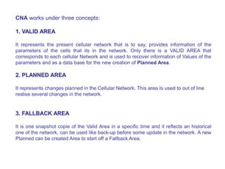 CNA works under three concepts:
1. VALID AREA
It represents the present cellular network that is to say, provides information of the
parameters of the cells that its in the network. Only there is a VALID AREA that
corresponds to each cellular Network and is used to recover information of Values of the
parameters and as a data base for the new creation of Planned Area.
2. PLANNED AREA
It represents changes planned in the Cellular Network. This area Is used to out of line
realise several changes in the network.
3. FALLBACK AREA
It is one snapshot copie of the Valid Area in a specific time and it reflects an historical
one of the network, can be used like back-up before some update in the network. A new
Planned can be created Area to start off a Fallback Area.
 