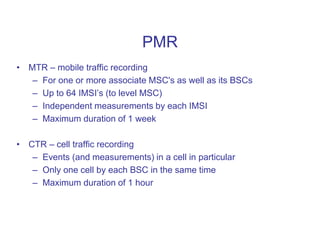 PMR
• MTR – mobile traffic recording
– For one or more associate MSC's as well as its BSCs
– Up to 64 IMSI’s (to level MSC)
– Independent measurements by each IMSI
– Maximum duration of 1 week
• CTR – cell traffic recording
– Events (and measurements) in a cell in particular
– Only one cell by each BSC in the same time
– Maximum duration of 1 hour
 