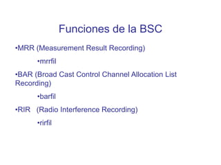 Funciones de la BSC
•MRR (Measurement Result Recording)
•mrrfil
•BAR (Broad Cast Control Channel Allocation List
Recording)
•barfil
•RIR (Radio Interference Recording)
•rirfil
 