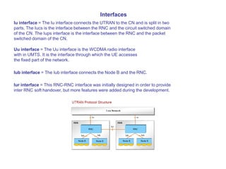 Interfaces
Iu interface = The Iu interface connects the UTRAN to the CN and is split in two
parts. The Iucs is the interface between the RNC and the circuit switched domain
of the CN. The Iups interface is the interface between the RNC and the packet
switched domain of the CN.
Uu interface = The Uu interface is the WCDMA radio interface
with in UMTS. It is the interface through which the UE accesses
the fixed part of the network.
Iub interface = The Iub interface connects the Node B and the RNC.
Iur interface = This RNC-RNC interface was initially designed in order to provide
inter RNC soft handover, but more features were added during the development.
 