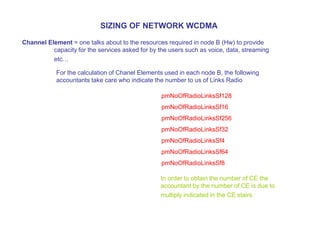Channel Element = one talks about to the resources required in node B (Hw) to provide
capacity for the services asked for by the users such as voice, data, streaming
etc…
SIZING OF NETWORK WCDMA
For the calculation of Chanel Elements used in each node B, the following
accountants take care who indicate the number to us of Links Radio
pmNoOfRadioLinksSf128
pmNoOfRadioLinksSf16
pmNoOfRadioLinksSf256
pmNoOfRadioLinksSf32
pmNoOfRadioLinksSf4
pmNoOfRadioLinksSf64
pmNoOfRadioLinksSf8
In order to obtain the number of CE the
accountant by the number of CE is due to
multiply indicated in the CE stairs
 