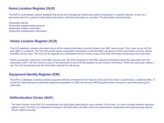 The HLR is a centralized network database that stores and manages all mobile subscriptions belonging to a specific operator. It acts as a
permanent store for a person’s subscription information until that subscription is canceled. The information stored includes:
•Subscriber identity
•Subscriber supplementary services
•Subscriber location information
•Subscriber authentication information
Visitor Location Register (VLR)
Home Location Register (HLR)
When a subscriber roams into a new MSC service area, the VLR connected to that MSC requests information about the subscriber from the
subscriber’s HLR. The HLR sends a copy of the information to the VLR and updates its own location information. When the subscriber makes a
call, the VLR will already have the information required for call set-up.
The VLR database contains information about all the mobile subscribers currently located in an MSC service area. Thus, there is one VLR for
each MSC in a network. The VLR temporarily stores subscription information so that the MSC can service all the subscribers currently visiting
that MSC service area. The VLR can be regarded as a distributed HLR as it holds a copy of the HLR information stored about the subscriber.
AUthentication Center (AUC)
The main function of the AUC is to authenticate the subscribers attempting to use a network. In this way, it is used to protect network operators
against fraud. The AUC is a database connected to the HLR which provides it with the authentication parameters and ciphering keys used to
ensure network security.
Equipment Identity Register (EIR)
The EIR is a database containing mobile equipment identity information which helps to block calls from stolen, unauthorized, or defective MSs. It
should be noted that due to subscriber-equipment separation in GSM, the barring of MS equipment does not result in automatic barring of a
subscriber.
 