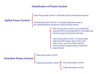 Clasification of Power Control
Uplink Power Control
Downlink Power Control
Open loop power control = estimates of the initial transmit power.
Closed loop power control = to rapidly adjust the power in
the uplink/downlink during the communication period.
inner loop power control = to converge the
received SIR to the target SIR by controlling the
transmit power of physical channels.
outer loop power control = to dynamically
adjust the SIR target value of the inner
loop control, so as to ensure that the
communication quality always meets the
requirements.
Open loop power control
Closed loop power control inner loop power control
outer loop power control
 