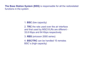 The Base Station System (BSS) is responsable for all the radiorelated
functions in the system
1. BSC (low capacity)
2. TRC the rate used over the air interface
and that used by MSC/VLRs are different -
33.8 Kbps and 64 Kbps respectively
3. RBS (ericsson 2000 series)
4. BSC/TRC can be handled 15 remotes
BSC´s (high capacity)
 