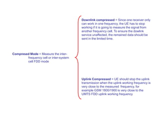 Compresed Mode = Measure the inter-
frequency cell or inter-system
cell FDD mode
Downlink compressed = Since one receiver only
can work in one frequency, the UE has to stop
working if it is going to measure the signal from
another frequency cell. To ensure the dowlink
service unaffected, the remained data should be
sent in the limited time.
Uplink Compressed = UE should stop the uplink
transmission when the uplink working frequency is
very close to the measured frequency, for
example GSM 1800/1900 is very close to the
UMTS FDD uplink working frequency
 