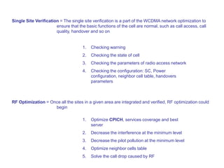 Single Site Verification = The single site verification is a part of the WCDMA network optimization to
ensure that the basic functions of the cell are normal, such as call access, call
quality, handover and so on
1. Checking warning
2. Checking the state of cell
3. Checking the parameters of radio access network
4. Checking the configuration: SC, Power
configuration, neighbor cell table, handovers
parameters
RF Optimization = Once all the sites in a given area are integrated and verified, RF optimization could
begin
1. Optimize CPICH, services coverage and best
server
2. Decrease the interference at the minimum level
3. Decrease the pilot pollution at the minimum level
4. Optimize neighbor cells table
5. Solve the call drop caused by RF
 