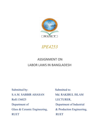 IPE4253
ASSIGNMENT ON
LABOR LAWS IN BANGLADESH
Submitted by: Submitted to:
S.A.M. SABBIR AHASAN Md. RAKIBUL ISLAM
Roll:136025 LECTURER,
Department of Department of Industrial
Glass & Ceramic Engineering, & Production Engineering,
RUET RUET
 
