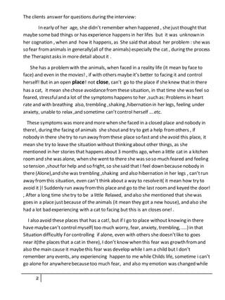The clients answer for questions during the interview:
In early of her age, she didn’t remember when happened , shejustthought that
maybe somebad things or has experience happens in her lifes but it was unknown in
her cognation , when and how it happens, as She said that about her problem : she was
so fear fromanimals in generally(all of the animals) especially the cat , during the process
the Therapistasks in more detail aboutit .
She has a problemwith the animals, when faced in a reality life (it mean by face to
face) and even in the movies! , if with others maybe it’s better to facing it and control
herself! But in an open place! not close, can’t go to the place if sheknew that in there
has a cat, it mean shechose avoidancefromthese situation, in that time she was feel so
feared, stressfuland a lot of the symptoms happens to her ,such as: Problems in heart
rate and with breathing also, trembling ,shaking ,hibernation in her legs, feeling under
anxiety, unable to relax ,and sometime can’tcontrol herself ….etc.
These symptoms was moreand more when she faced in a closed place and nobody in
there!, during the facing of animals she shoutand try to get a help fromothers , if
nobody in there shetry to run away fromthese place so fast and sheavoid this place, it
mean she try to leave the situation without thinking about other things, as she
mentioned in her stories that happens about 3 months ago, when a little cat in a kitchen
roomand she was alone, when she went to there she was so so much feared and feeling
so tension ,shoutfor help and so fright, so shesaid that I feel down because nobody in
there (Alone),and she was trembling ,shaking and also hibernation in her legs , can’trun
away fromthis situation, even can’t think about a way to resolveit( it mean how try to
avoid it )! Suddenly run away fromthis place and go to the last roomand keyed the door!
, After a long time shetry to be a little Relaxed, and also she mentioned that shewas
goes in a place justbecause of the animals (it mean they got a new house), and also she
had a lot bad experiencing with a cat to facing but this is an closes one! .
I also avoid these places that has a cat!, but if I go to place without knowing in there
have maybecan’t control myself( too much worry, fear, anxiety, trembling, ....) in that
Situation difficultly For controlling if alone, even with others she doesn’tlike to goes
near it(the places that a cat in there), I don’t know when this fear was growth fromand
also the main cause it maybethis fear was develop while I am a child but I don’t
remember any events, any experiencing happen to me while Childs life, sometime i can’t
go alone for anywherebecausetoo much fear, and also my emotion was changed while
 