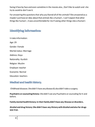 facing it face by face and even sometime in the movies also , Don’tlike to watch and she
try to avoid to don’tsee it.
For answering this questions that why you feared all of the animals? She answered as a:
maybe I justhavean idea about that animals like a human!, I can’t expect that other
things like human! , it was uncomfortablefor me if seeing other things Like a Human!.
In take information:
Age: 29
Gender: Female
Marital status: Marriage
Address: Koya
Nationality: Kurdish
Religion: Muslim
Employer: teacher
Economic: Normal
Education: teachers
Childhood diseases: Shedidn’t have any disease & also didn’t take a surgery.
Psychiatric or counseling history: Shedidn’tsee any Psychiatric or counseling for it and
before.
Family mental healthhistory:in their family didn’t have any Disease or disorders.
Alcohol and drug history:She didn’t have any History withAlcohol andalso for drugs
was true.
 