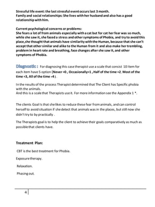 Stressful life event:the last stressful eventoccurs last 3 month.
Family and social relationships: She lives withher husband and also has a good
relationshipwith him.
Current psychological concerns or problems:
She fears a lot of from animals especially withacat but for cat her fear was so much,
while she saw it, she faceda stress andother symptoms of Phobia, and try to avoidthis
place,she thought that animals have similarity withthe Human, because that she can’t
accept that other similar and alike to the Human from it and also make her trembling,
problemin heart rate and breathing, face changes after she saw it, and other
symptoms of Phobia.
For diagnosing this casetherapist use a scale that consist 10 Item for
each item have 5 option (Never =0 , Occasionally=1 ,Half of the time =2, Most of the
time =3, All of the time =4 ) .
In the results of the process Therapistdetermined that The Client has Specific phobia
with the animals.
And this is a scalethat Therapists useit. For more information see the Appendix 1 *.
The clients Goal Is that shelikes to reduce these fear fromanimals, and can control
herself to avoid situation if shedetect that animals was in the places, but still now she
didn’t try to by practically .
The Therapists goal is to help the client to achieve their goals comparatively as much as
possiblethat clients have.
Treatment Plan:
CBT is the best treatment for Phobia.
Exposuretherapy.
Relaxation.
Phasing out.
 