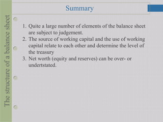 SummaryThestructureofabalancesheet
1. Quite a large number of elements of the balance sheet
are subject to judgement.
2. The source of working capital and the use of working
capital relate to each other and determine the level of
the treasury
3. Net worth (equity and reserves) can be over- or
undertstated.
 