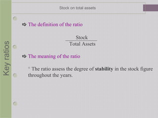 Keyratios Stock on total assets
 The definition of the ratio
Stock
Total Assets
 The meaning of the ratio
° The ratio assess the degree of stability in the stock figure
throughout the years.
 