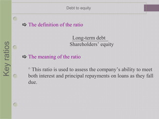 Keyratios Debt to equity
 The definition of the ratio
Long-term debt
Shareholders’ equity
 The meaning of the ratio
° This ratio is used to assess the company’s ability to meet
both interest and principal repayments on loans as they fall
due.
 