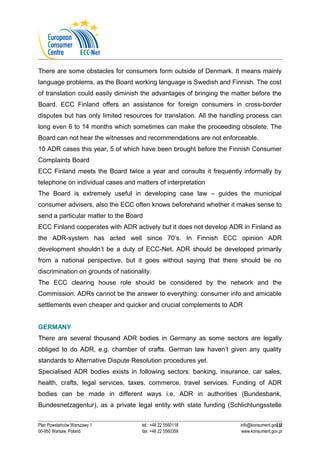 There are some obstacles for consumers form outside of Denmark. It means mainly 
language problems, as the Board working language is Swedish and Finnish. The cost 
of translation could easily diminish the advantages of bringing the matter before the 
Board. ECC Finland offers an assistance for foreign consumers in cross-border 
disputes but has only limited resources for translation. All the handling process can 
long even 6 to 14 months which sometimes can make the proceeding obsolete. The 
Board can not hear the witnesses and recommendations are not enforceable. 
10 ADR cases this year, 5 of which have been brought before the Finnish Consumer 
Complaints Board 
ECC Finland meets the Board twice a year and consults it frequently informally by 
telephone on individual cases and matters of interpretation 
The Board is extremely useful in developing case law – guides the municipal 
consumer advisers, also the ECC often knows beforehand whether it makes sense to 
send a particular matter to the Board 
ECC Finland cooperates with ADR actively but it does not develop ADR in Finland as 
the ADR-system has acted well since 70’s. In Finnish ECC opinion ADR 
development shouldn’t be a duty of ECC-Net. ADR should be developed primarily 
from a national perspective, but it goes without saying that there should be no 
discrimination on grounds of nationality. 
The ECC clearing house role should be considered by the network and the 
Commission. ADRs cannot be the answer to everything: consumer info and amicable 
settlements even cheaper and quicker and crucial complements to ADR 
GERMANY 
There are several thousand ADR bodies in Germany as some sectors are legally 
obliged to do ADR, e.g. chamber of crafts. German law haven’t given any quality 
standards to Alternative Dispute Resolution procedures yet. 
Specialised ADR bodies exists in following sectors: banking, insurance, car sales, 
health, crafts, legal services, taxes, commerce, travel services. Funding of ADR 
bodies can be made in different ways i.e. ADR in authorities (Bundesbank, 
Bundesnetzagentur), as a private legal entity with state funding (Schlichtungsstelle 
10 
Plac Powstańców Warszawy 1 tel.: +48 22 5560118 info@konsument.gov.pl 
00-950 Warsaw, Poland fax: +48 22 5560359 www.konsument.gov.pl 
 
