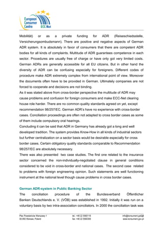 Mobilität) or as a private funding for ADR (Reiseschiedsstelle, 
Versicherungsombudsmann). There are positive and negative aspects of German 
ADR system. It is absolutely in favor of consumers that there are competent ADR 
bodies for all kinds of complaints. Multitude of ADR guarantees competence in each 
sector. Procedures are usually free of charge or have only got very limited costs. 
German ADRs are generally accessible for all EU citizens. But in other hand the 
diversity of ADR can be confusing especially for foreigners. Different codes of 
procedure make ADR extremely complex from international point of view. Moreover 
the documents often have to be provided in German. Ultimately companies are not 
forced to cooperate and decisions are not binding. 
As it was stated above from cross-border perspective the multitude of ADR may 
cause problems and confusion for foreign consumers and make ECC-Net clearing 
house role harder. There are no common quality standards agreed on yet, except 
recommendation 98/257/EC. German ADR’s have no experience with cross-border 
cases. Conciliation proceedings are often not adapted to cross border cases as some 
of them include compulsory oral hearings. 
Concluding it can be said that ADR in Germany has already got a long and well 
developed tradition. The system provides Know-How in all kinds of industrial sectors 
but further centralization on a sector basis would be desirable especially for cross 
border cases. Certain obligatory quality standards comparable to Recommendation 
98/257/EC are absolutely necessary. 
There was also presented two case studies. The first one related to the insurance 
sector concerned the non-individually-negotiated clause in general conditions 
considered to be void in cross-border and national cases. The second case related 
to problems with foreign engineering opinion. Such statements are well functioning 
instrument at the national level though cause problems in cross border cases. 
German ADR-system in Public Banking Sector 
The conciliation procedure of the Bundesverband Öffentlicher 
Banken Deutschlands e. V. (VÖB) was established in 1992. Initially it was run on a 
voluntary basis by two intra-association conciliators. In 2000 the conciliation task was 
11 
Plac Powstańców Warszawy 1 tel.: +48 22 5560118 info@konsument.gov.pl 
00-950 Warsaw, Poland fax: +48 22 5560359 www.konsument.gov.pl 
 