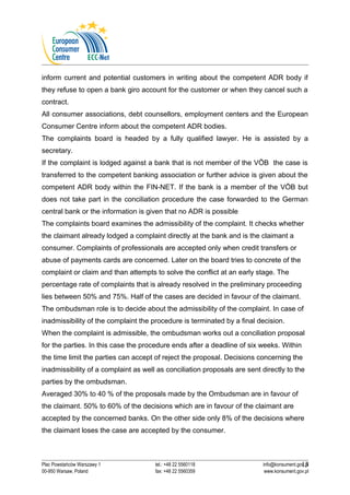 inform current and potential customers in writing about the competent ADR body if 
they refuse to open a bank giro account for the customer or when they cancel such a 
contract. 
All consumer associations, debt counsellors, employment centers and the European 
Consumer Centre inform about the competent ADR bodies. 
The complaints board is headed by a fully qualified lawyer. He is assisted by a 
secretary. 
If the complaint is lodged against a bank that is not member of the VÖB the case is 
transferred to the competent banking association or further advice is given about the 
competent ADR body within the FIN-NET. If the bank is a member of the VÖB but 
does not take part in the conciliation procedure the case forwarded to the German 
central bank or the information is given that no ADR is possible 
The complaints board examines the admissibility of the complaint. It checks whether 
the claimant already lodged a complaint directly at the bank and is the claimant a 
consumer. Complaints of professionals are accepted only when credit transfers or 
abuse of payments cards are concerned. Later on the board tries to concrete of the 
complaint or claim and than attempts to solve the conflict at an early stage. The 
percentage rate of complaints that is already resolved in the preliminary proceeding 
lies between 50% and 75%. Half of the cases are decided in favour of the claimant. 
The ombudsman role is to decide about the admissibility of the complaint. In case of 
inadmissibility of the complaint the procedure is terminated by a final decision. 
When the complaint is admissible, the ombudsman works out a conciliation proposal 
for the parties. In this case the procedure ends after a deadline of six weeks. Within 
the time limit the parties can accept of reject the proposal. Decisions concerning the 
inadmissibility of a complaint as well as conciliation proposals are sent directly to the 
parties by the ombudsman. 
Averaged 30% to 40 % of the proposals made by the Ombudsman are in favour of 
the claimant. 50% to 60% of the decisions which are in favour of the claimant are 
accepted by the concerned banks. On the other side only 8% of the decisions where 
the claimant loses the case are accepted by the consumer. 
13 
Plac Powstańców Warszawy 1 tel.: +48 22 5560118 info@konsument.gov.pl 
00-950 Warsaw, Poland fax: +48 22 5560359 www.konsument.gov.pl 
 