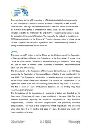The main focus for the ADR procedure in VÖB lies in the field of mortgage credits, 
account management, payments, current accounts for the public as well as tariff 
rates and fees. The high amount of complaints in 2004 and 2005 is connected with 
the reduction of the period of limitation from 30 to 3 years. The new period of 
limitation ended for the first time by the end of 2004. The complaints wanted to avoid 
the expiration of the period of limitation. The reason for the cutback of complaints in 
2006 is the privatisation of the „Postbank“. Therefore the association of private banks 
became competent for complaints against this bank. Cases concerning distance 
selling on financial services did not occur yet. 
LATVIA 
There are four ADR bodies in Latvia. These are the Ombudsman of the Association 
of Commercial Banks of Latvia, the Ombudsman of the Association of Insurance of 
Latvia, the Public Utilities Commission and Consumer Rights Protection Centre. Only 
the last of them is notified under European Commission Recommendations 
98/257/EC and 2001/310/EC. 
The Ombudsman of the Association of Commercial Banks of Latvia is an ADR body 
founded by the Association of Commercial Banks of Latvia. It was established in the 
year 2002. The Ombudsman administers complaints regarding non-cash transfers, 
transaction by means of electronic payments. The value of the complaint can not be 
higher than 50 000 Euro. The case handling procedure can long from 2 to 6 months. 
The fee is about 21 Euro. Ombudsman decisions are not binding they have 
recommendatory character. 
The Ombudsman of the Association of Insurance of Latvia was founded by the 
Association of Insurance of Latvia. It was established in the year 2004. The body 
receives complaints regarding life insurance compensations, help insurance 
compensations, accident insurance compensations and proprietary insurance 
compensations. The value of the complaint is limited respectively. The procedure 
takes also from 2 to 6 months and costs 21 Euro. Decisions are made with 
recommendatory character. 
14 
Plac Powstańców Warszawy 1 tel.: +48 22 5560118 info@konsument.gov.pl 
00-950 Warsaw, Poland fax: +48 22 5560359 www.konsument.gov.pl 
 