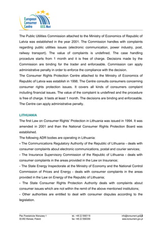 The Public Utilities Commission attached to the Ministry of Economics of Republic of 
Latvia was established in the year 2001. The Commission handles with complaints 
regarding public utilities issues (electronic communication, power industry, post, 
railway transport). The value of complaints is undefined. The case handling 
procedure starts from 1 month and it is free of charge. Decisions made by the 
Commission are binding for the trader and enforceable. Commission can apply 
administrative penalty in order to enforce the compliance with the decision. 
The Consumer Rights Protection Centre attached to the Ministry of Economics of 
Republic of Latvia was establish in 1998. The Centre consults consumers concerning 
consumer rights protection issues. It covers all kinds of consumers complaint 
including financial issues. The value of the complaint is undefined and the procedure 
is free of charge. It lasts at least 1 month. The decisions are binding and enforceable. 
The Centre can apply administrative penalty. 
LITHUANIA 
The first Law on Consumer Rights’ Protection in Lithuania was issued in 1994. It was 
amended in 2001 and than the National Consumer Rights Protection Board was 
established. 
The following ADR bodies are operating in Lithuania: 
- The Communications Regulatory Authority of the Republic of Lithuania - deals with 
consumer complaints about electronic communications, postal and courier services; 
- The Insurance Supervisory Commission of the Republic of Lithuania - deals with 
consumer complaints in the areas provided in the Law on Insurance; 
- The State Energy Inspectorate at the Ministry of Economy and the National Control 
Commission of Prices and Energy - deals with consumer complaints in the areas 
provided in the Law on Energy of the Republic of Lithuania; 
- The State Consumer Rights Protection Authority deals with complaints about 
consumer issues which are not within the remit of the above mentioned institutions; 
- Other authorities are entitled to deal with consumer disputes according to the 
legislation. 
15 
Plac Powstańców Warszawy 1 tel.: +48 22 5560118 info@konsument.gov.pl 
00-950 Warsaw, Poland fax: +48 22 5560359 www.konsument.gov.pl 
 