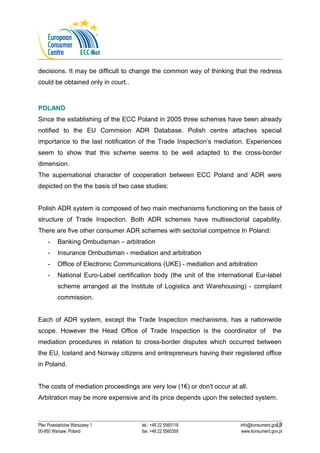 decisions. It may be difficult to change the common way of thinking that the redress 
could be obtained only in court.. 
POLAND 
Since the establishing of the ECC Poland in 2005 three schemes have been already 
notified to the EU Commsion ADR Database. Polish centre attaches special 
importance to the last notification of the Trade Inspection’s mediation. Experiences 
seem to show that this scheme seems to be well adapted to the cross-border 
dimension. 
The supernational character of cooperation between ECC Poland and ADR were 
depicted on the the basis of two case studies: 
Polish ADR system is composed of two main mechanisms functioning on the basis of 
structure of Trade Inspection. Both ADR schemes have multisectorial capability. 
There are five other consumer ADR schemes with sectorial competnce In Poland: 
- Banking Ombudsman – arbitration 
- Insurance Ombudsman - mediation and arbitration 
- Office of Electronic Communications (UKE) - mediation and arbitration 
- National Euro-Label certification body (the unit of the international Eur-label 
scheme arranged at the Institute of Logistics and Warehousing) - complaint 
commission. 
Each of ADR system, except the Trade Inspection mechanisms, has a nationwide 
scope. However the Head Office of Trade Inspection is the coordinator of the 
mediation procedures in relation to cross-border disputes which occurred between 
the EU, Iceland and Norway citizens and entrepreneurs having their registered office 
in Poland. 
The costs of mediation proceedings are very low (1€) or don't occur at all. 
Arbitration may be more expensive and its price depends upon the selected system. 
17 
Plac Powstańców Warszawy 1 tel.: +48 22 5560118 info@konsument.gov.pl 
00-950 Warsaw, Poland fax: +48 22 5560359 www.konsument.gov.pl 
 