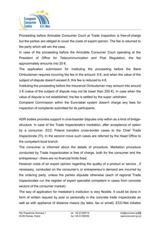 Proceeding before Amicable Consumer Court at Trade Inspection is free-of-charge 
but the parties are obliged to cover the costs of expert opinion. The fee is returned to 
the party which will win the case. 
In case of the proceeding before the Amicable Consumer Court operating at the 
President of Office for Telecommunication and Post Regulation, the fee 
approximately amounts into 20 €. 
The application submission for instituting the proceeding before the Bank 
Ombudsman requires incurring the fee in the amount: 8 €, and when the value of the 
subject of dispute doesn't exceed 8, this fee is reduced to 4 €. 
Instituting the proceeding before the Insurance Ombudsman may amount into around 
3 € (value of the subject of dispute may not be lower than 250 €). In case when the 
value of dispute is not established, the fee is settled by the super -arbitrator. 
Complaint Commission within the Euro-label system doesn't charge any fees for 
inspection of complaints submitted for its participants. 
ADR bodies provides support in cros-boarder disputes only within as a kind of bridge-structure. 
In case of the Trade Inspectorate’s mediation, after acceptance of option 
by a consumer, ECC Poland transfers cross-border cases to the Chief Trade 
Inspectorate (TI). In the second move such cases are referred by the Head Office to 
the competent local branch. 
The consumer is informed about the details of procedure. Mediation procedure 
conducted by Trade Inspectorates is free of charge, both for the consumer and the 
entrepreneur - there are no financial limits fixed. 
However costs of an expert opinion regarding the quality of a product or service , if 
necessary, conducted on the consumer’s or entrepreneur’s demand are incurred by 
the ordering party, unless the parties stipulate otherwise (each of regional Trade 
Inspectorates run the register of expert specialist competent in cases from concrete 
sectors of the consumer market). 
The way of application for mediation’s institution is very flexible. It could be done in 
form of written request by post or personally in the concrete trade inspectorate as 
well as with appliance of distance means (by telex, fax or email). ECC-Net initiates 
18 
Plac Powstańców Warszawy 1 tel.: +48 22 5560118 info@konsument.gov.pl 
00-950 Warsaw, Poland fax: +48 22 5560359 www.konsument.gov.pl 
 