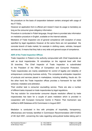 the procedure on the basis of cooperation between centers arranged with usage of 
the IT TOOL. 
However an application form is offered yet it doesn’t mean its usage is mandatory as 
long as the consumer gives obligatory information. 
Procedure is conducted in Polish language, though there is provided also information 
on mediation procedure in English, available on the Internet website. 
Mediators of Trade Inspection are of general competence with exception of areas 
specified by legal regulations However at the same there are not specialised the 
concrete branch of trade market, for example in clothing cases, vehicles, transport 
services etc. It means that they hale a very wide and general scope of competence. 
ADR of the Trade Inspection Offices 
Trade Inspection in Poland is the authority compounded with Chief Inspectorate as 
well as local inspectorates 16 voivodships on the regional level with their 
35 branches. The Chief Inspector of Trade Inspection is subordinated 
to the President of the Office of Competition and Consumer Protection. 
Trade inspectorates are mainly established for control of legality and reliability of 
entrepreneurs conducting business activity. This competence anticipates inspection 
of products and services placed in marketplace, including labelling, frauds etc. On 
the other hand the Trade Inspection offices provides a framework for two ADR 
schemes: mediation and arbitration. 
Their another task is consumer counselling service. There are also a number 
of different tasks imposed on trade inspectorates by legal regulations. 
The key solution for cross-border consumer dispute resolution offered by trade 
inspectorates has been for a couple of years mediation which is provided in 
cooperation with European Consumer Centre in Poland. That mechanism was 
notified to ADR Database at EU Commission in August 2007. 
Mediation is conducted in line with principles of impartiality, transparency, 
effectiveness and honesty identified in Commission Recommendation 2001/310/EC 
of 4th April 2001, concerning the rules regarding extra-judicial bodies taking part in 
19 
Plac Powstańców Warszawy 1 tel.: +48 22 5560118 info@konsument.gov.pl 
00-950 Warsaw, Poland fax: +48 22 5560359 www.konsument.gov.pl 
 