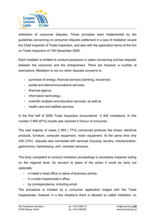 arbitration of consumer disputes. Those principles were implemented by the 
guidelines concerning on consumer disputes settlement in a way of mediation issued 
the Chief Inspector of Trade Inspection, and also with the application terms of the Act 
on Trade Inspection of 15th December 2000. 
Each mediator is entitled to conduct procedure in cases concerning civil-law disputes 
between the consumer and the entrepreneur. There are however a number of 
exemptions. Mediation is not run when disputes concerns to: 
- purchase of energy, financial services (banking, insurance), 
- postal and telecommunications services, 
- financial agency, 
- information technology, 
- scientific analysis and education services, as well as 
- health care and welfare services. 
In the first half of 2006 Trade Inspection encountered 4 402 mediations. In this 
number 2 946 (67%) results was resolved in fovour of consumer. 
The vast majority of cases 3 955 ( 77%) concerned products like shoes, electrical 
products, furniture, computer equipment, motor equipment. At the same time only 
439 (10%) disputes was connected with services (housing, laundry, mechanization, 
gastronomy, hairdressing and cosmetic services). 
The body competent to conduct mediation proceedings is voivodship inspector acting 
on the regional level. As concern to place of the action it could be carry out 
optionally: 
- in trader’s head office or place of business activity, 
- in a trade inspectorate’s office, 
- by correspondence, including email. 
The procedure is initiated by a consumer application lodged with the Trade 
Inspectorate, however in a few situations there is allowed so called mediation ex 
20 
Plac Powstańców Warszawy 1 tel.: +48 22 5560118 info@konsument.gov.pl 
00-950 Warsaw, Poland fax: +48 22 5560359 www.konsument.gov.pl 
 