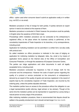 officio - option used when consumer doesn’t submit an application orally or in written 
(e.g. via ECC or via email) 
Mediation procedure is free of charge for both parties. If parties demand an expert 
opinion it need to be ordered at the expense of them. 
Mediation procedure is conducted in Polish however the procedure could be partially 
in English when the assiatnce of ECC-Net is kept. 
Proceedings within mediation procedure can be conducted at the entrepreneur’s 
registered office, or the place where his business activity is performed, at the 
voivodeship inspectorate of Trade Inspection or its branches, or by correspondence, 
including email. 
Application for instituting mediation can be submitted in a written form, but also orally 
with protocol and . 
So called mediation ex officio procedure is instituted in the case of lodging an 
application for instituting mediation by telegraph, telex, fax, email or by means of 
application forms placed on the Internet sites of the Office of Competition and 
Consumer Protection, or through the assistance of European Consumer Centre,. 
The parties can lodge applications and other documents In each all legally 
acceptable forms, including email. 
Mediation procedure conducted by inspectors is free of charge, both for the 
consumer and the entrepreneur. However the costs of expert opinion regarding the 
quality of a product or service conducted on the consumer’s or entrepreneur’s 
demand by an expert of the quality of goods and services registered in the record of 
experts kept by the voivodeship inspector of Trade Inspection, are incurred by the 
ordering party, unless the parties stipulate otherwise. 
The mediation parties have an access to the procedure without the obligation to use 
a legal representative (public attorney, legal adviser or tax adviser). Though at the 
same time the mediation parties can be represented or supported by a proxy being a 
natural person at every stage of the procedure. 
After instituting mediation procedure, there is recommended that dispute should be 
settled in the possibly shortest term but it should not last longer than two month. 
21 
Plac Powstańców Warszawy 1 tel.: +48 22 5560118 info@konsument.gov.pl 
00-950 Warsaw, Poland fax: +48 22 5560359 www.konsument.gov.pl 
 