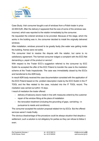 Case Study. Irish consumer bought a set of windows from a Polish trader in price 
22.959 EUR. After the delivery it appeared that the size of some of the windows was 
incorrect, which was reported to the retailor immediately by the consumer. 
He requested the ordered windows to be provided. Because of the stage, which the 
works in the building was in, the consumer decided to install the originally delivered 
windows. 
After installation, windows prooved to be greatly faulty (the water was getting inside 
the building, frames were not solid). 
The consumer tried to resolve the dispute with the retailor, but came to no 
satisfactory agreement. The harmed consumer lodged a complaint with the ECC-Net 
demanding a „repair of the product or service”. 
With respect to the Trader ECC’s suggestion referred to the consumer by ECC 
Dublin he accepted the offer of the ECC Poland to transfer the case to the mediation 
scheme at the Trade Inspectorate. The case was immediatelly closed by the ECCs 
and transferred to the ADR body. 
In result ADR body received the case documentation consisted with the application of 
the ECC Poland based on the problem description made by the ECC Dublin in the IT 
TOOL and the files related to the case, included into the IT TOOL record. The 
mediation was carried out within 14 days. 
I result of mediation the trader offered: 
- delivery of balcoony doors made in line with measures orderd by the customer 
- repair of the window fitting at the place of installation 
- the renovation treatment (including the grounding of gaps, varnishing - in 
pursuance to needs and conditions). 
The consumer accepted the solution proposal related him by ECCs But the offered 
services weren’t made finally. 
The obvious disadvantage of the procedure could be always situation that despite a 
settlement, such a solution is not obligatory for parties so they can refuse to follow it 
even. 
22 
Plac Powstańców Warszawy 1 tel.: +48 22 5560118 info@konsument.gov.pl 
00-950 Warsaw, Poland fax: +48 22 5560359 www.konsument.gov.pl 
 