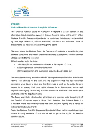 SWEDEN 
National Board for Consumer Complaint in Sweden 
The Swedish National Board for Consumer Complaint is a key element of the 
alternative dispute resolution system in Sweden focusing mainly on the activity of the 
National Board for Consumer Complaints. He pointed out that disputes can be settled 
by other legal means too, such as mediation, conciliation and arbitration. None of 
those means are however available through the Board. 
The mandate of the National Board for Consumer Complaints is to settle disputes 
between consumers and traders or businesses arsing out of goods, services or other 
utilities provided to the consumer. 
Other important tasks the body: 
- providing opinions on consumer disputes at the request of courts, 
- supporting the local service for consumers 
- informing consumers and businesses about the Board’s case-law. 
The idea of establishing a national body for settling consumer complaints arose in the 
1950’s. The rationale for this view was the experience that very few consumer 
complaints were taken to court and that there was a need for the public to have 
access to an agency that could settle disputes in an inexpensive, simple and 
impartial and legally certain way in cases where the consumer and trader were 
unable to settle the dispute amicably. 
The Board was initially introduced on a trial basis and operated under the authority of 
the Swedish Consumer Agency. Since 1981, however, the National Board for 
Consumer Affairs has been separated from the Consumer Agency and is hence an 
independent national authority. 
Today the National Board for Consumer Complaints follows by the model of common 
courtrs in many elements of structure as well as procedure applied in Swedish 
common courts. 
23 
Plac Powstańców Warszawy 1 tel.: +48 22 5560118 info@konsument.gov.pl 
00-950 Warsaw, Poland fax: +48 22 5560359 www.konsument.gov.pl 
 
