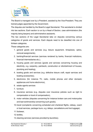 The Board is managed over by a President, assisted by the Vice-President. They are 
trained judges appointed by the Government. 
The disputes are handled by the Board’s Legal Secretariat. This secretariat is divided 
into two sections. Each section is run by a Head of Section, case administrators (the 
majority being lawyers) and administrative assistants. 
The two sections of the Legal Secretariat take on disputes concerning various 
categories of goods and services. Each dispute need to be classified into one of 
thirteen categories. 
These categories are: 
1. general goods and services (e.g. leisure equipment, timepieces, optics, 
removal assignments), 
2. banking/financial services (services rendered by banks, financial institutions, 
financial intermediaries etc.), 
3. housing goods and services (goods and services concerning housing and 
electricity, e.g. carpentry, paintwork, construction or refurbishment of houses, 
plumbing and heating), 
4. boating goods and services (e.g. defective leisure craft, repair services and 
boating accessories), 
5. electronics (for instance TV, radio, mobile phones and other domestic 
appliances and home electronics), 
6. estate agents services 
7. furniture 
8. insurance services (e.g. disputes over insurance policies such as right to 
compensation or level of compensation), 
9. motor vehicles (disputes concerning for instance broken cars and motorcycles 
and bad workmanship concerning such goods), 
10.travel (complaints concerning scheduled and chartered flights, railway, coach 
or boat services, package tours, e.g. delays, cancellations and lost luggage), 
11.footwear, 
12.textiles, 
13.cleaning services (services provided by laundries). 
24 
Plac Powstańców Warszawy 1 tel.: +48 22 5560118 info@konsument.gov.pl 
00-950 Warsaw, Poland fax: +48 22 5560359 www.konsument.gov.pl 
 