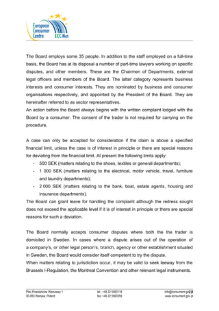 The Board employs some 35 people. In addition to the staff employed on a full-time 
basis, the Board has at its disposal a number of part-time lawyers working on specific 
disputes, and other members. These are the Chairmen of Departments, external 
legal officers and members of the Board. The latter category represents business 
interests and consumer interests. They are nominated by business and consumer 
organisations respectively, and appointed by the President of the Board. They are 
hereinafter referred to as sector representatives. 
An action before the Board always begins with the written complaint lodged with the 
Board by a consumer. The consent of the trader is not required for carrying on the 
procedure. 
A case can only be accepted for consideration if the claim is above a specified 
financial limit, unless the case is of interest in principle or there are special reasons 
for deviating from the financial limit. At present the following limits apply: 
- 500 SEK (matters relating to the shoes, textiles or general departments); 
- 1 000 SEK (matters relating to the electrical, motor vehicle, travel, furniture 
and laundry departments); 
- 2 000 SEK (matters relating to the bank, boat, estate agents, housing and 
insurance departments). 
The Board can grant leave for handling the complaint although the redress sought 
does not exceed the applicable level if it is of interest in principle or there are special 
reasons for such a deviation. 
The Board normally accepts consumer disputes where both the the trader is 
domiciled in Sweden. In cases where a dispute arises out of the operation of 
a company’s, or other legal person’s, branch, agency or other establishment situated 
in Sweden, the Board would consider itself competent to try the dispute. 
When matters relating to jurisdiction occur, it may be valid to seek leeway from the 
Brussels I-Regulation, the Montreal Convention and other relevant legal instruments. 
25 
Plac Powstańców Warszawy 1 tel.: +48 22 5560118 info@konsument.gov.pl 
00-950 Warsaw, Poland fax: +48 22 5560359 www.konsument.gov.pl 
 